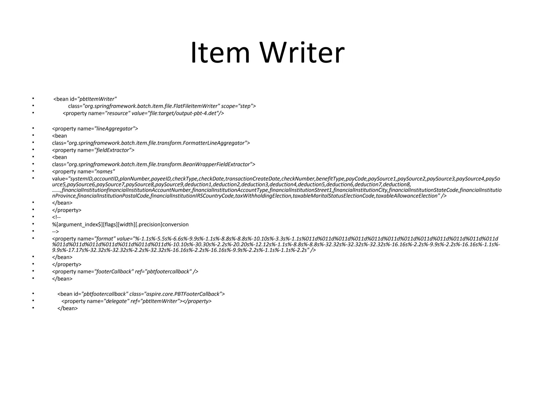 Item Writer
• <bean id="pbtItemWriter"
• class="org.springframework.batch.item.file.FlatFileItemWriter" scope="step">
• <property name="resource" value="file:target/output-pbt-4.det"/>
• <property name="lineAggregator">
• <bean
• class="org.springframework.batch.item.file.transform.FormatterLineAggregator">
• <property name="fieldExtractor">
• <bean
• class="org.springframework.batch.item.file.transform.BeanWrapperFieldExtractor">
• <property name="names"
• value="systemID,accountID,planNumber,payeeID,checkType,checkDate,transactionCreateDate,checkNumber,benefitType,payCode,paySource1,paySource2,paySource3,paySource4,paySo
urce5,paySource6,paySource7,paySource8,paySource9,deduction1,deduction2,deduction3,deduction4,deduction5,deduction6,deduction7,deduction8,
……,financialInstitutionfinancialInstitutionAccountNumber,financialInstitutionAccountType,financialInstitutionStreet1,financialInstitutionCity,financialInstitutionStateCode,financialInstitutio
nProvince,financialInstitutionPostalCode,financialInstitutionIRSCountryCode,taxWithholdingElection,taxableMaritalStatusElectionCode,taxableAllowanceElection" />
• </bean>
• </property>
• <!--
• %[argument_index$][flags][width][.precision]conversion
• -->
• <property name="format" value="%-1.1s%-5.5s%-6.6s%-9.9s%-1.1s%-8.8s%-8.8s%-10.10s%-3.3s%-1.1s%011d%011d%011d%011d%011d%011d%011d%011d%011d%011d%011d%011d
%011d%011d%011d%011d%011d%011d%011d%-10.10s%-30.30s%-2.2s%-20.20s%-12.12s%-1.1s%-8.8s%-8.8s%-32.32s%-32.32s%-32.32s%-16.16s%-2.2s%-9.9s%-2.2s%-16.16s%-1.1s%-
9.9s%-17.17s%-32.32s%-32.32s%-2.2s%-32.32s%-16.16s%-2.2s%-16.16s%-9.9s%-2.2s%-1.1s%-1.1s%-2.2s" />
• </bean>
• </property>
• <property name="footerCallback" ref="pbtfootercallback" />
• </bean>
• <bean id="pbtfootercallback" class="aspire.core.PBTFooterCallback">
• <property name="delegate" ref="pbtItemWriter"></property>
• </bean>
 