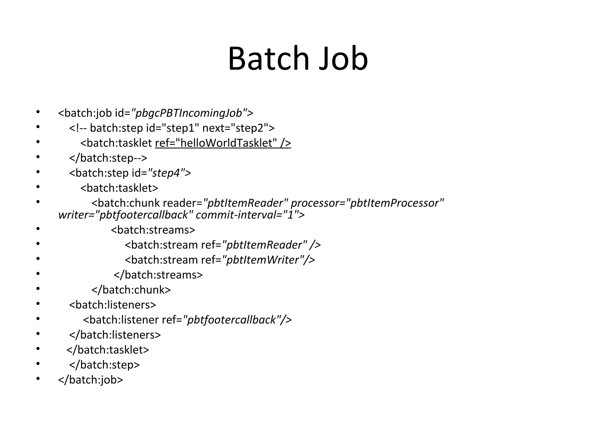 Batch Job
• <batch:job id="pbgcPBTIncomingJob">
• <!-- batch:step id="step1" next="step2">
• <batch:tasklet ref="helloWorldTasklet" />
• </batch:step-->
• <batch:step id="step4">
• <batch:tasklet>
• <batch:chunk reader="pbtItemReader" processor="pbtItemProcessor"
writer="pbtfootercallback" commit-interval="1">
• <batch:streams>
• <batch:stream ref="pbtItemReader" />
• <batch:stream ref="pbtItemWriter"/>
• </batch:streams>
• </batch:chunk>
• <batch:listeners>
• <batch:listener ref="pbtfootercallback"/>
• </batch:listeners>
• </batch:tasklet>
• </batch:step>
• </batch:job>
 