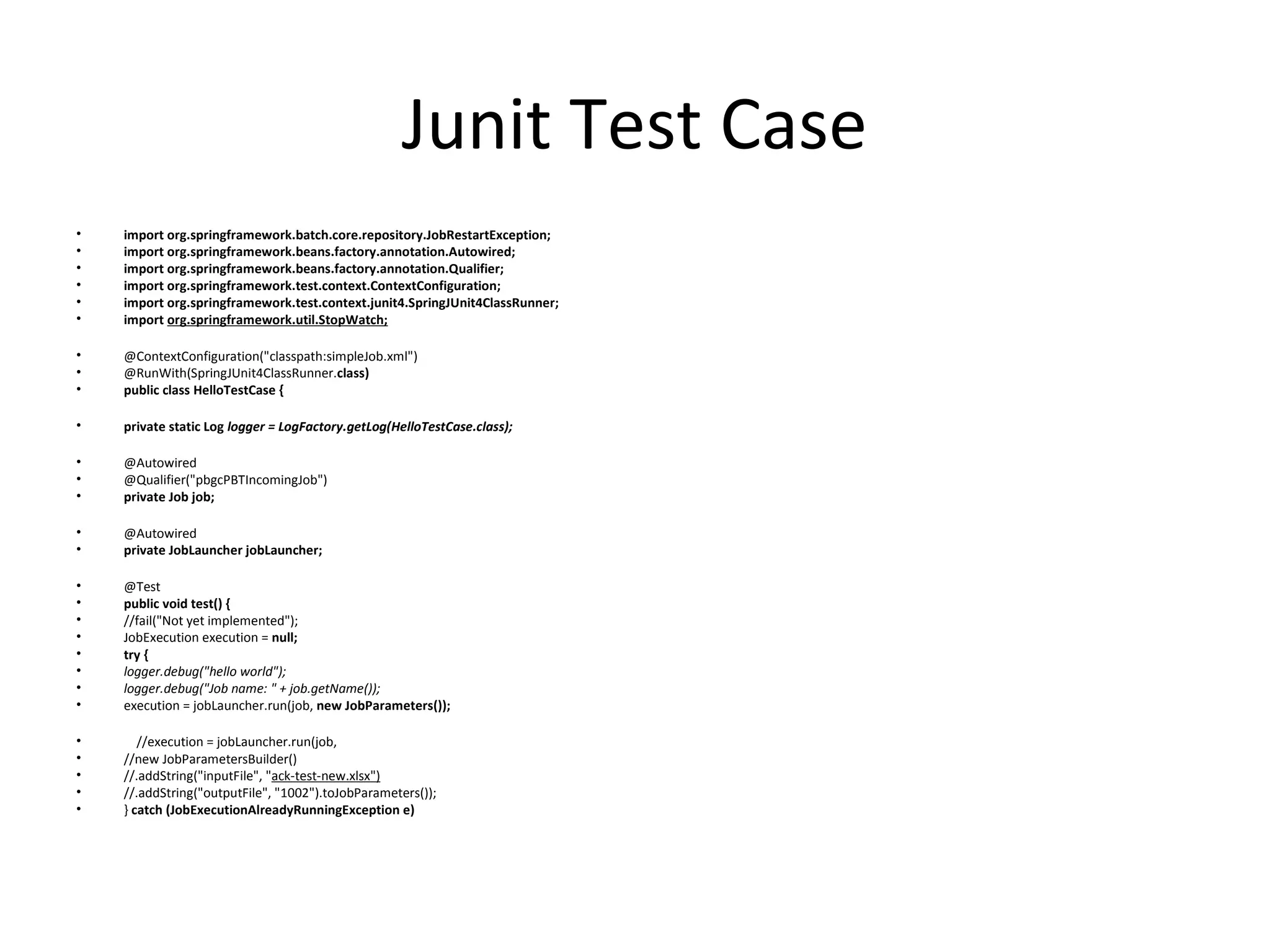 Junit Test Case
• import org.springframework.batch.core.repository.JobRestartException;
• import org.springframework.beans.factory.annotation.Autowired;
• import org.springframework.beans.factory.annotation.Qualifier;
• import org.springframework.test.context.ContextConfiguration;
• import org.springframework.test.context.junit4.SpringJUnit4ClassRunner;
• import org.springframework.util.StopWatch;
• @ContextConfiguration("classpath:simpleJob.xml")
• @RunWith(SpringJUnit4ClassRunner.class)
• public class HelloTestCase {
• private static Log logger = LogFactory.getLog(HelloTestCase.class);
• @Autowired
• @Qualifier("pbgcPBTIncomingJob")
• private Job job;
• @Autowired
• private JobLauncher jobLauncher;
• @Test
• public void test() {
• //fail("Not yet implemented");
• JobExecution execution = null;
• try {
• logger.debug("hello world");
• logger.debug("Job name: " + job.getName());
• execution = jobLauncher.run(job, new JobParameters());
• //execution = jobLauncher.run(job,
• //new JobParametersBuilder()
• //.addString("inputFile", "ack-test-new.xlsx")
• //.addString("outputFile", "1002").toJobParameters());
• } catch (JobExecutionAlreadyRunningException e)
 