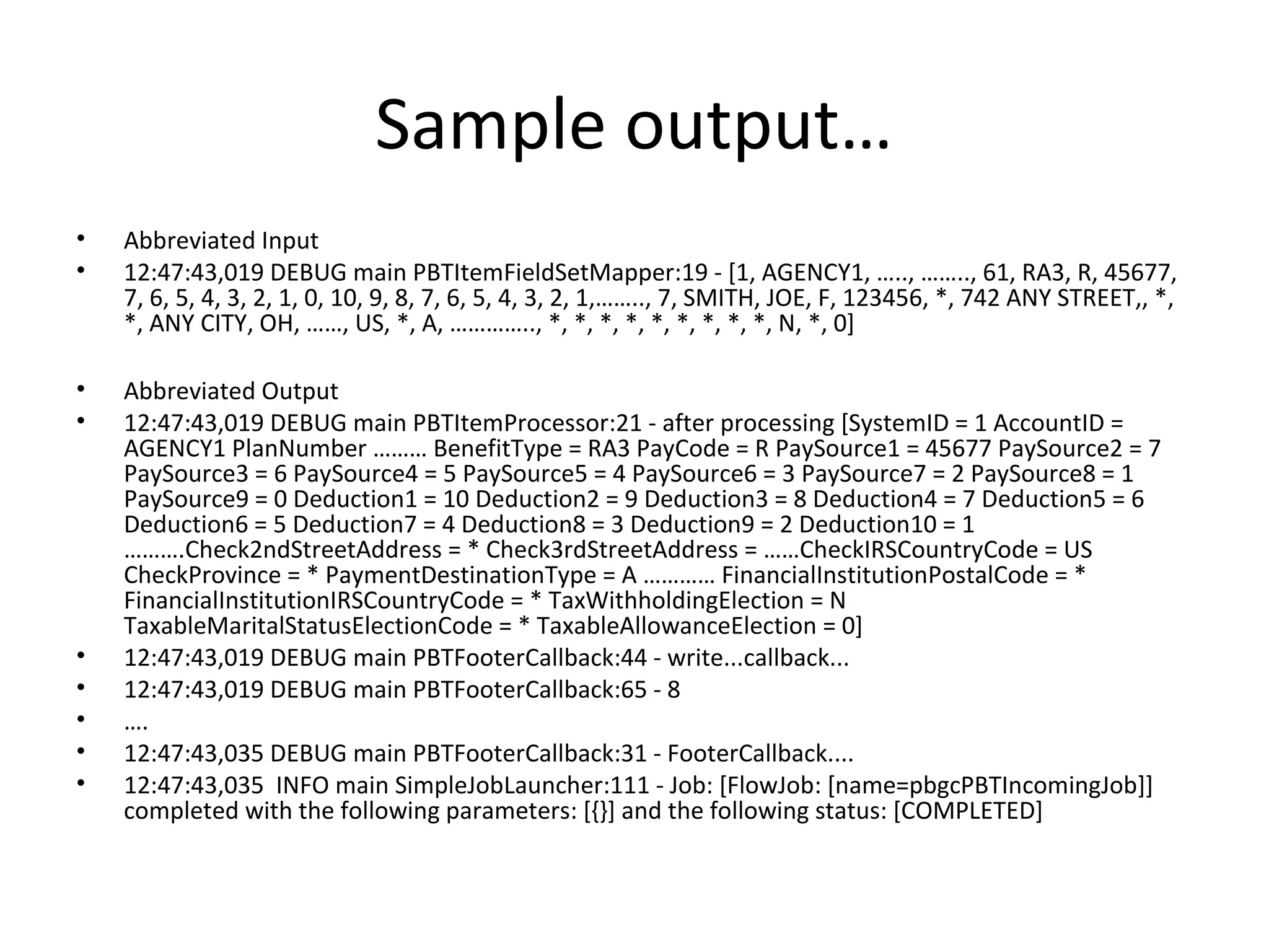 Sample output…
• Abbreviated Input
• 12:47:43,019 DEBUG main PBTItemFieldSetMapper:19 - [1, AGENCY1, ….., …….., 61, RA3, R, 45677,
7, 6, 5, 4, 3, 2, 1, 0, 10, 9, 8, 7, 6, 5, 4, 3, 2, 1,…….., 7, SMITH, JOE, F, 123456, *, 742 ANY STREET,, *,
*, ANY CITY, OH, ……, US, *, A, ………….., *, *, *, *, *, *, *, *, *, N, *, 0]
• Abbreviated Output
• 12:47:43,019 DEBUG main PBTItemProcessor:21 - after processing [SystemID = 1 AccountID =
AGENCY1 PlanNumber ……… BenefitType = RA3 PayCode = R PaySource1 = 45677 PaySource2 = 7
PaySource3 = 6 PaySource4 = 5 PaySource5 = 4 PaySource6 = 3 PaySource7 = 2 PaySource8 = 1
PaySource9 = 0 Deduction1 = 10 Deduction2 = 9 Deduction3 = 8 Deduction4 = 7 Deduction5 = 6
Deduction6 = 5 Deduction7 = 4 Deduction8 = 3 Deduction9 = 2 Deduction10 = 1
……….Check2ndStreetAddress = * Check3rdStreetAddress = ……CheckIRSCountryCode = US
CheckProvince = * PaymentDestinationType = A ………… FinancialInstitutionPostalCode = *
FinancialInstitutionIRSCountryCode = * TaxWithholdingElection = N
TaxableMaritalStatusElectionCode = * TaxableAllowanceElection = 0]
• 12:47:43,019 DEBUG main PBTFooterCallback:44 - write...callback...
• 12:47:43,019 DEBUG main PBTFooterCallback:65 - 8
• ….
• 12:47:43,035 DEBUG main PBTFooterCallback:31 - FooterCallback....
• 12:47:43,035 INFO main SimpleJobLauncher:111 - Job: [FlowJob: [name=pbgcPBTIncomingJob]]
completed with the following parameters: [{}] and the following status: [COMPLETED]
 