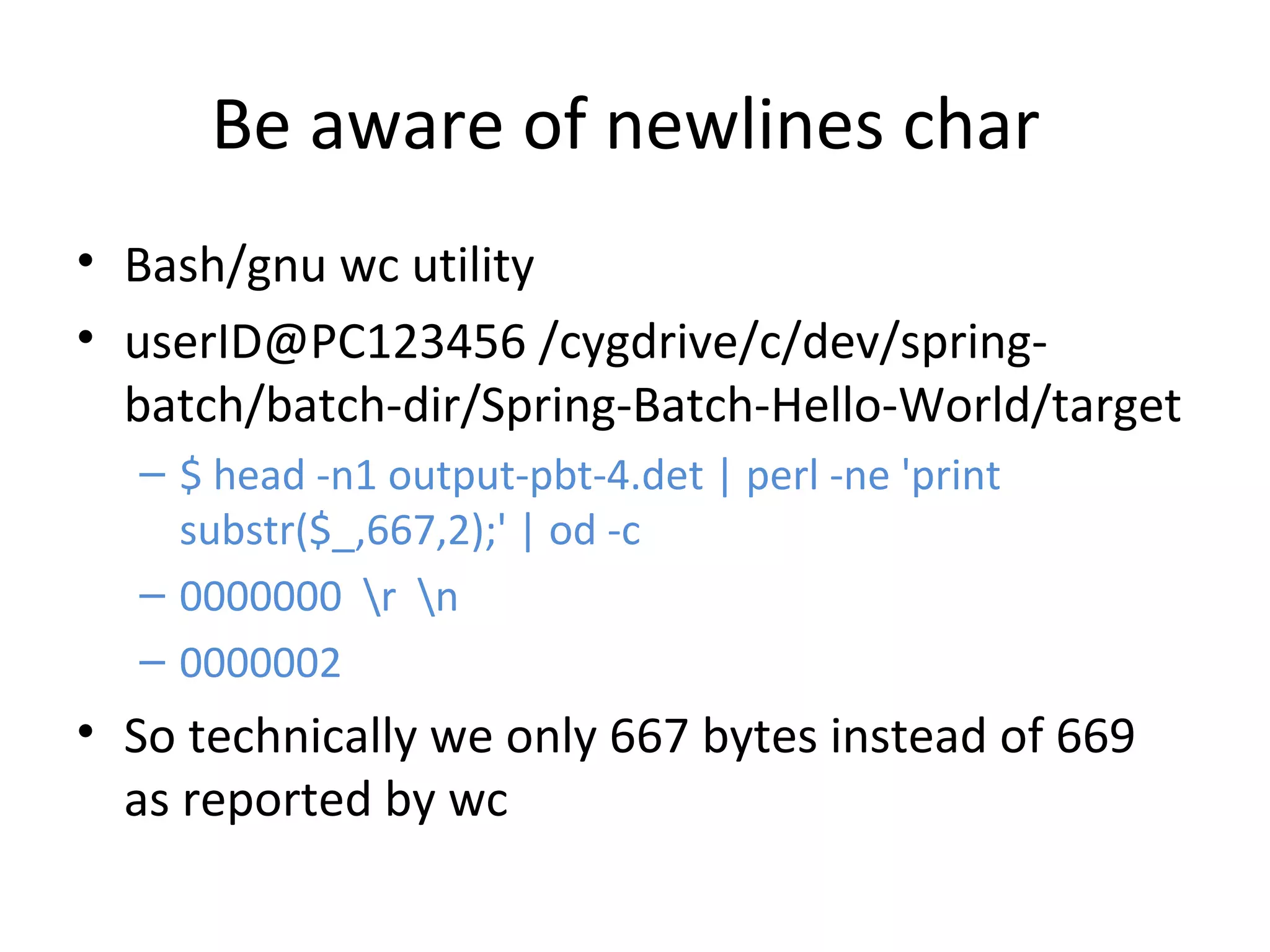 Be aware of newlines char
• Bash/gnu wc utility
• userID@PC123456 /cygdrive/c/dev/spring-
batch/batch-dir/Spring-Batch-Hello-World/target
– $ head -n1 output-pbt-4.det | perl -ne 'print
substr($_,667,2);' | od -c
– 0000000 r n
– 0000002
• So technically we only 667 bytes instead of 669
as reported by wc
 