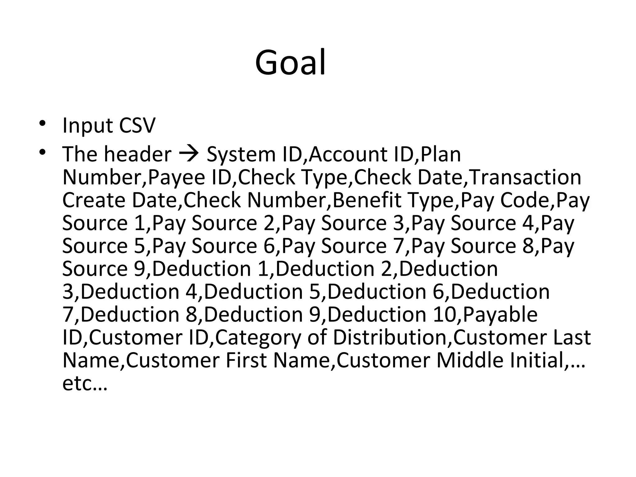 Goal
• Input CSV
• The header  System ID,Account ID,Plan
Number,Payee ID,Check Type,Check Date,Transaction
Create Date,Check Number,Benefit Type,Pay Code,Pay
Source 1,Pay Source 2,Pay Source 3,Pay Source 4,Pay
Source 5,Pay Source 6,Pay Source 7,Pay Source 8,Pay
Source 9,Deduction 1,Deduction 2,Deduction
3,Deduction 4,Deduction 5,Deduction 6,Deduction
7,Deduction 8,Deduction 9,Deduction 10,Payable
ID,Customer ID,Category of Distribution,Customer Last
Name,Customer First Name,Customer Middle Initial,…
etc…
 