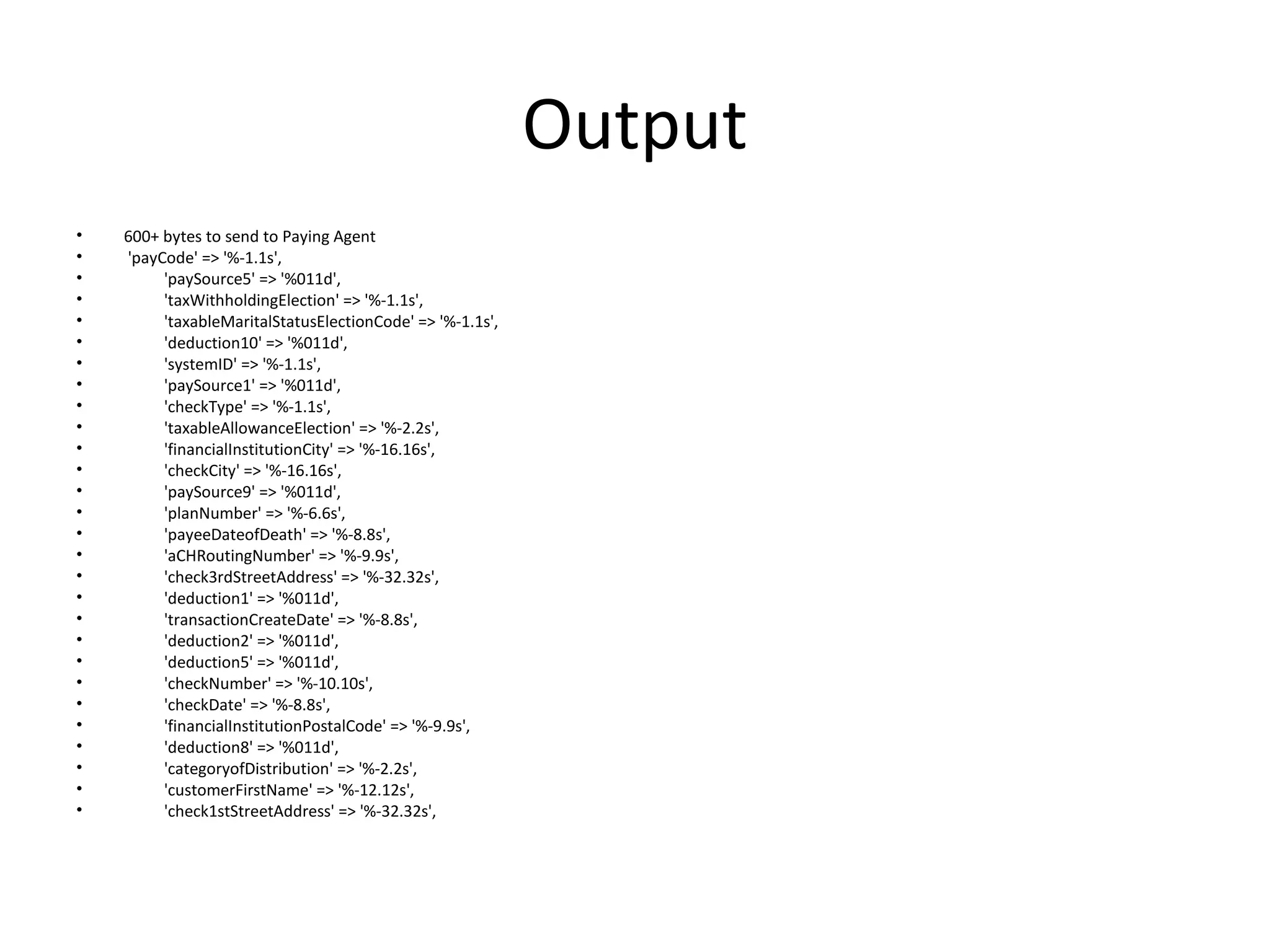 Output
• 600+ bytes to send to Paying Agent
• 'payCode' => '%-1.1s',
• 'paySource5' => '%011d',
• 'taxWithholdingElection' => '%-1.1s',
• 'taxableMaritalStatusElectionCode' => '%-1.1s',
• 'deduction10' => '%011d',
• 'systemID' => '%-1.1s',
• 'paySource1' => '%011d',
• 'checkType' => '%-1.1s',
• 'taxableAllowanceElection' => '%-2.2s',
• 'financialInstitutionCity' => '%-16.16s',
• 'checkCity' => '%-16.16s',
• 'paySource9' => '%011d',
• 'planNumber' => '%-6.6s',
• 'payeeDateofDeath' => '%-8.8s',
• 'aCHRoutingNumber' => '%-9.9s',
• 'check3rdStreetAddress' => '%-32.32s',
• 'deduction1' => '%011d',
• 'transactionCreateDate' => '%-8.8s',
• 'deduction2' => '%011d',
• 'deduction5' => '%011d',
• 'checkNumber' => '%-10.10s',
• 'checkDate' => '%-8.8s',
• 'financialInstitutionPostalCode' => '%-9.9s',
• 'deduction8' => '%011d',
• 'categoryofDistribution' => '%-2.2s',
• 'customerFirstName' => '%-12.12s',
• 'check1stStreetAddress' => '%-32.32s',
 