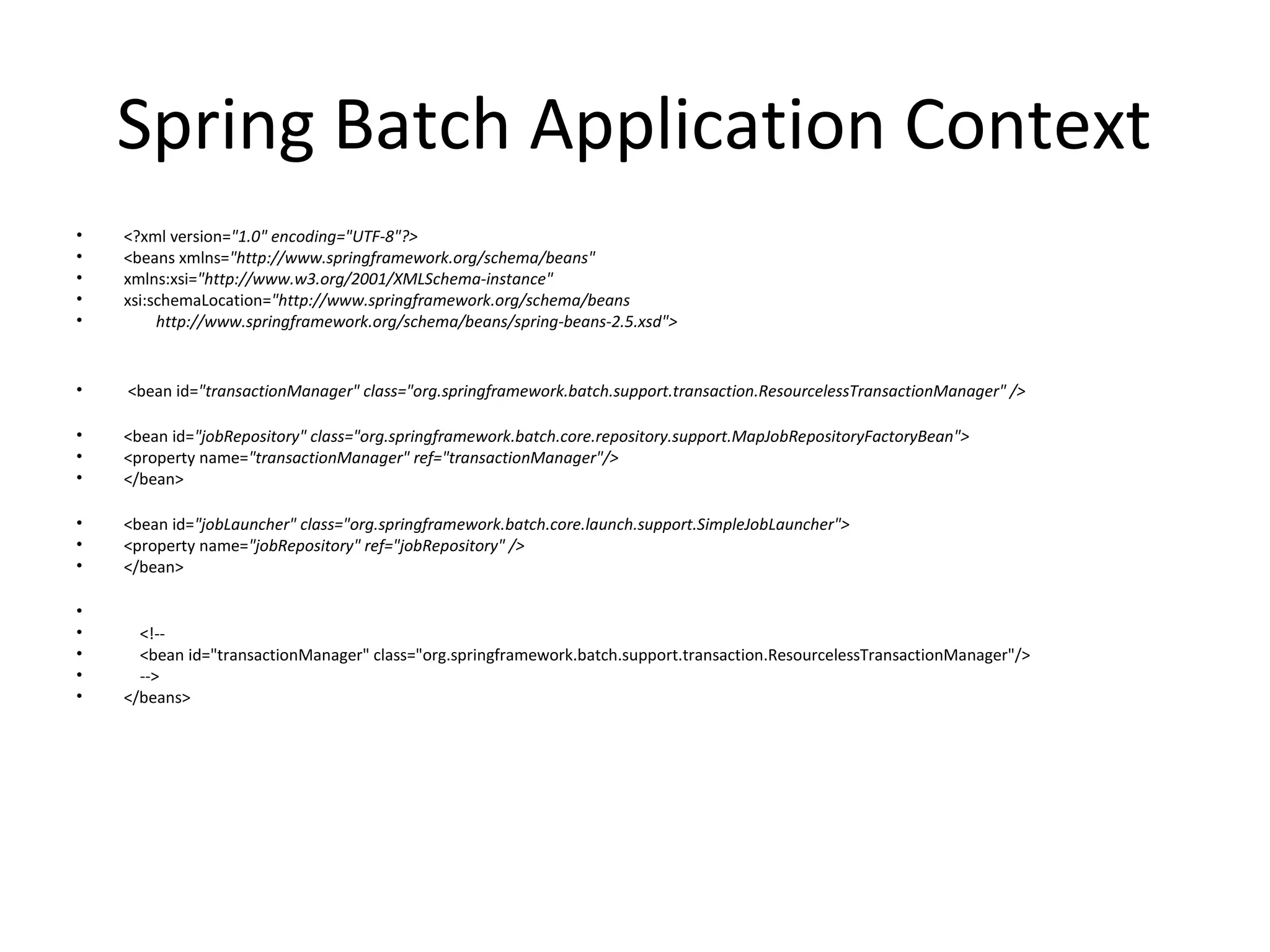 Spring Batch Application Context
• <?xml version="1.0" encoding="UTF-8"?>
• <beans xmlns="http://www.springframework.org/schema/beans"
• xmlns:xsi="http://www.w3.org/2001/XMLSchema-instance"
• xsi:schemaLocation="http://www.springframework.org/schema/beans
• http://www.springframework.org/schema/beans/spring-beans-2.5.xsd">
• <bean id="transactionManager" class="org.springframework.batch.support.transaction.ResourcelessTransactionManager" />
• <bean id="jobRepository" class="org.springframework.batch.core.repository.support.MapJobRepositoryFactoryBean">
• <property name="transactionManager" ref="transactionManager"/>
• </bean>
• <bean id="jobLauncher" class="org.springframework.batch.core.launch.support.SimpleJobLauncher">
• <property name="jobRepository" ref="jobRepository" />
• </bean>
•
• <!--
• <bean id="transactionManager" class="org.springframework.batch.support.transaction.ResourcelessTransactionManager"/>
• -->
• </beans>
 