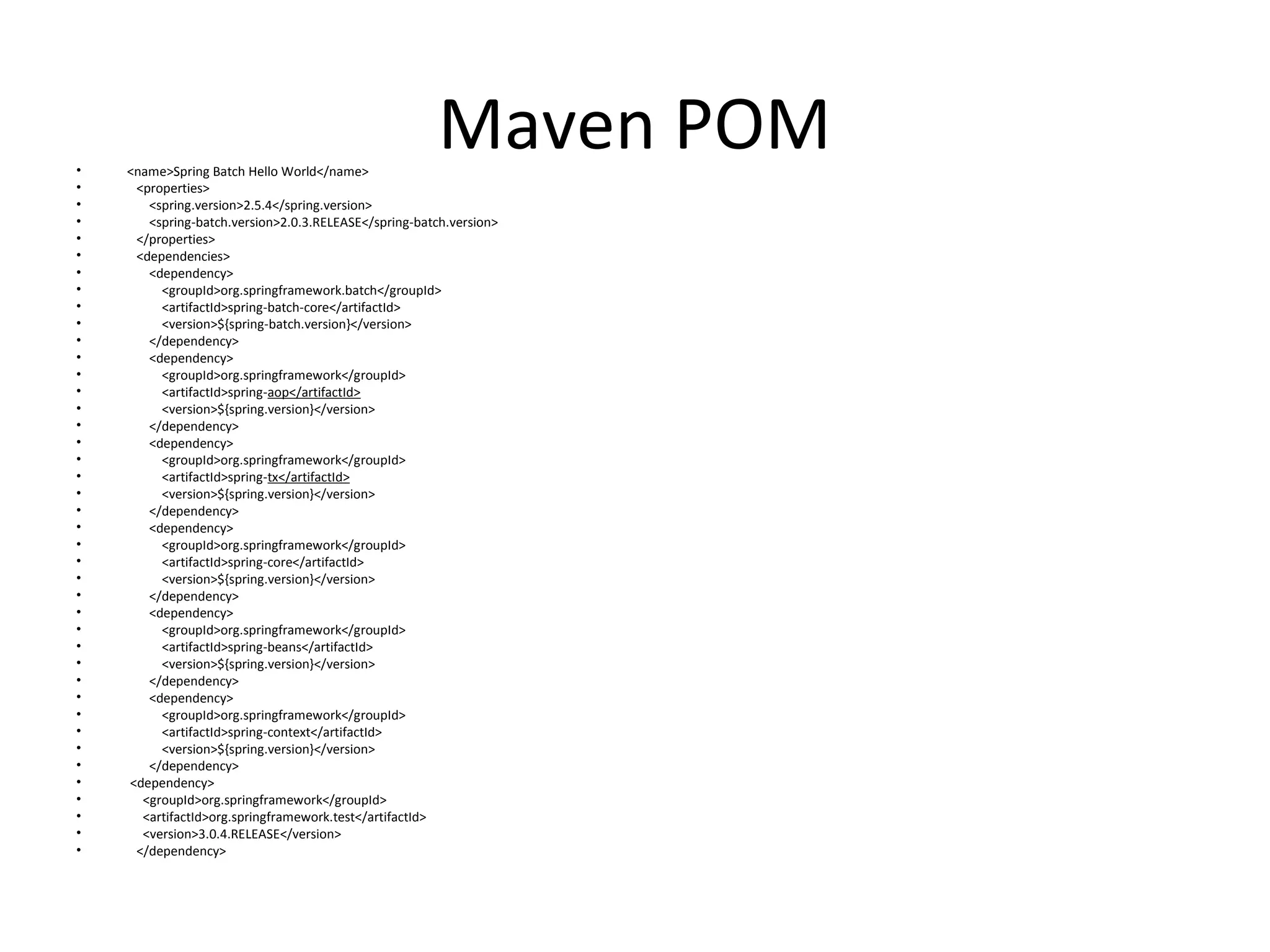 Maven POM• <name>Spring Batch Hello World</name>
• <properties>
• <spring.version>2.5.4</spring.version>
• <spring-batch.version>2.0.3.RELEASE</spring-batch.version>
• </properties>
• <dependencies>
• <dependency>
• <groupId>org.springframework.batch</groupId>
• <artifactId>spring-batch-core</artifactId>
• <version>${spring-batch.version}</version>
• </dependency>
• <dependency>
• <groupId>org.springframework</groupId>
• <artifactId>spring-aop</artifactId>
• <version>${spring.version}</version>
• </dependency>
• <dependency>
• <groupId>org.springframework</groupId>
• <artifactId>spring-tx</artifactId>
• <version>${spring.version}</version>
• </dependency>
• <dependency>
• <groupId>org.springframework</groupId>
• <artifactId>spring-core</artifactId>
• <version>${spring.version}</version>
• </dependency>
• <dependency>
• <groupId>org.springframework</groupId>
• <artifactId>spring-beans</artifactId>
• <version>${spring.version}</version>
• </dependency>
• <dependency>
• <groupId>org.springframework</groupId>
• <artifactId>spring-context</artifactId>
• <version>${spring.version}</version>
• </dependency>
• <dependency>
• <groupId>org.springframework</groupId>
• <artifactId>org.springframework.test</artifactId>
• <version>3.0.4.RELEASE</version>
• </dependency>
 