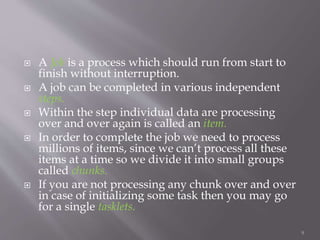  A Job is a process which should run from start to
finish without interruption.
 A job can be completed in various independent
steps.
 Within the step individual data are processing
over and over again is called an item.
 In order to complete the job we need to process
millions of items, since we can’t process all these
items at a time so we divide it into small groups
called chunks.
 If you are not processing any chunk over and over
in case of initializing some task then you may go
for a single tasklets.
9
 