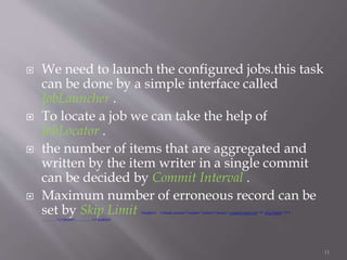  We need to launch the configured jobs.this task
can be done by a simple interface called
JobLauncher .
 To locate a job we can take the help of
JobLocator .
 the number of items that are aggregated and
written by the item writer in a single commit
can be decided by Commit Interval .
 Maximum number of erroneous record can be
set by Skip Limit <tasklet> <chunk reader="reader" writer="writer" commit-interval="3" skip-limit="2">
…………</chunk>…………..</ tasklet>
11
 