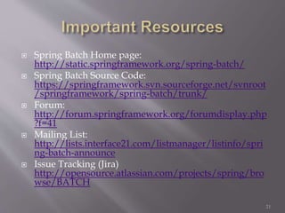  Spring Batch Home page:
http://static.springframework.org/spring-batch/
 Spring Batch Source Code:
https://springframework.svn.sourceforge.net/svnroot
/springframework/spring-batch/trunk/
 Forum:
http://forum.springframework.org/forumdisplay.php
?f=41
 Mailing List:
http://lists.interface21.com/listmanager/listinfo/spri
ng-batch-announce
 Issue Tracking (Jira)
http://opensource.atlassian.com/projects/spring/bro
wse/BATCH
21
 