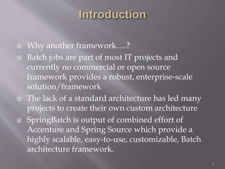  Why another framework….?
 Batch jobs are part of most IT projects and
currently no commercial or open source
framework provides a robust, enterprise-scale
solution/framework
 The lack of a standard architecture has led many
projects to create their own custom architecture
 SpringBatch is output of combined effort of
Accenture and Spring Source which provide a
highly scalable, easy-to-use, customizable, Batch
architecture framework.
3
 