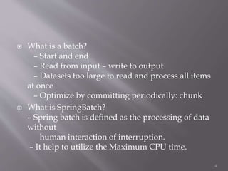  What is a batch?
– Start and end
– Read from input – write to output
– Datasets too large to read and process all items
at once
– Optimize by committing periodically: chunk
 What is SpringBatch?
– Spring batch is defined as the processing of data
without
human interaction of interruption.
– It help to utilize the Maximum CPU time.
4
 