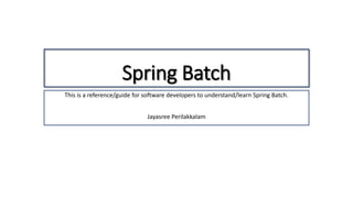 Spring Batch
This is a reference/guide for software developers to understand/learn Spring Batch.
Jayasree Perilakkalam
 