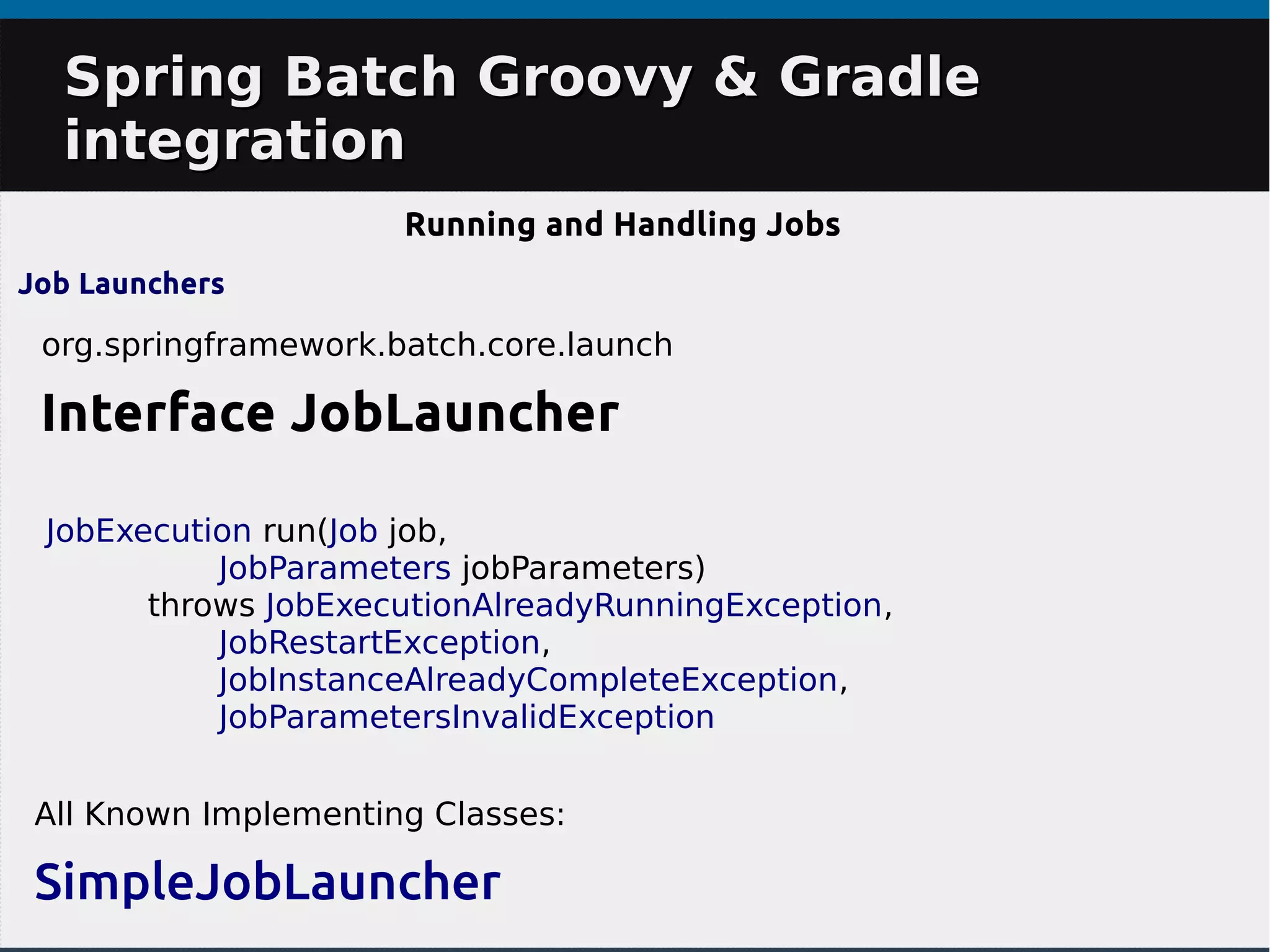 Spring Batch Groovy & GradleSpring Batch Groovy & Gradle
integrationintegration
Running and Handling Jobs
Job Launchers
org.springframework.batch.core.launch
Interface JobLauncher
All Known Implementing Classes:
SimpleJobLauncher
JobExecution run(Job job,
JobParameters jobParameters)
throws JobExecutionAlreadyRunningException,
JobRestartException,
JobInstanceAlreadyCompleteException,
JobParametersInvalidException
 