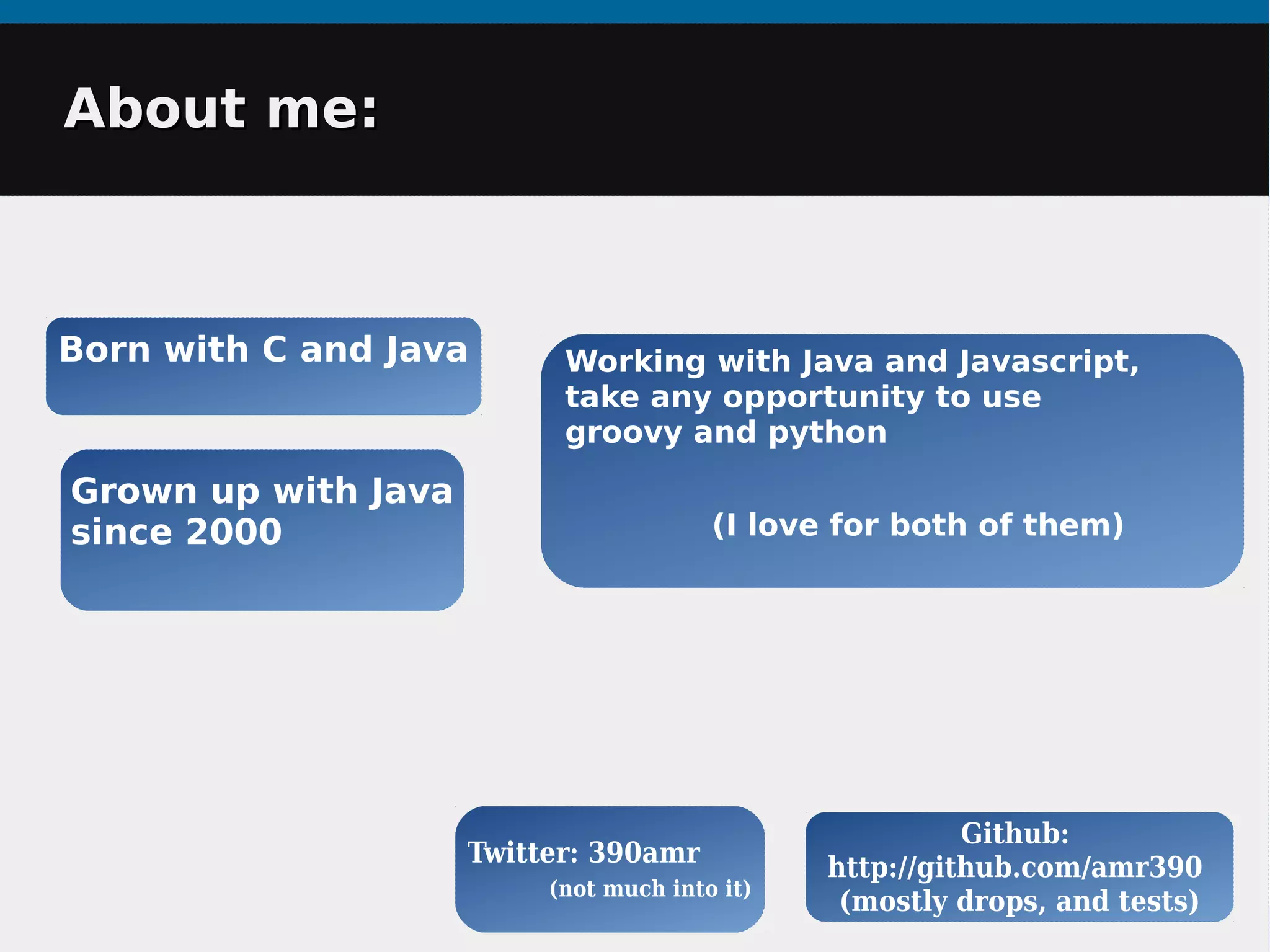 About me:About me:
Born with C and Java
Github:
http://github.com/amr390
(mostly drops, and tests)
Working with Java and Javascript,
take any opportunity to use
groovy and python
(I love for both of them)
Grown up with Java
since 2000
Twitter: 390amr
(not much into it)
 