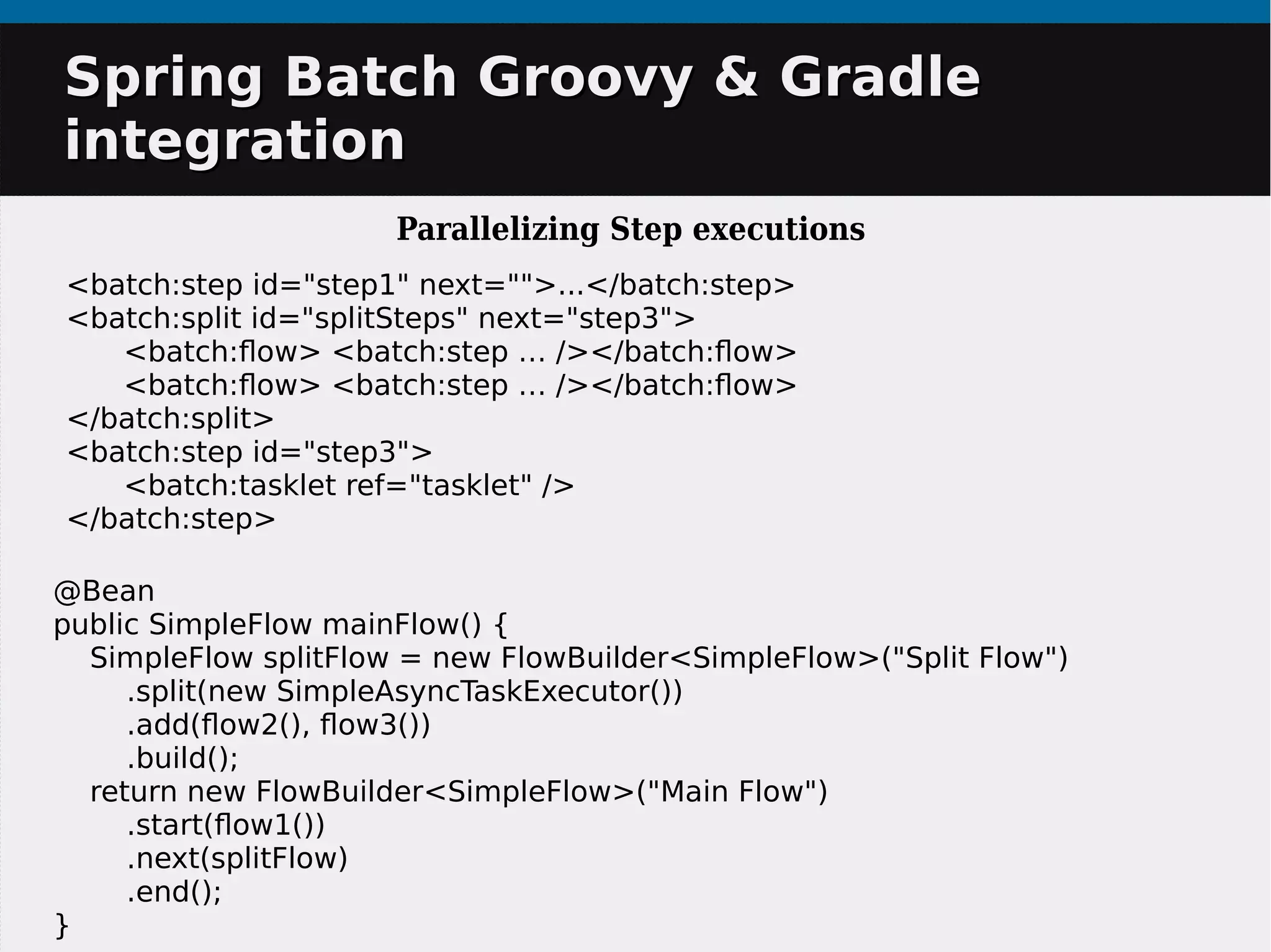 Spring Batch Groovy & GradleSpring Batch Groovy & Gradle
integrationintegration
Parallelizing Step executions
@Bean
public SimpleFlow mainFlow() {
SimpleFlow splitFlow = new FlowBuilder<SimpleFlow>("Split Flow")
.split(new SimpleAsyncTaskExecutor())
.add(flow2(), flow3())
.build();
return new FlowBuilder<SimpleFlow>("Main Flow")
.start(flow1())
.next(splitFlow)
.end();
}
<batch:step id="step1" next="">...</batch:step>
<batch:split id="splitSteps" next="step3">
<batch:flow> <batch:step … /></batch:flow>
<batch:flow> <batch:step … /></batch:flow>
</batch:split>
<batch:step id="step3">
<batch:tasklet ref="tasklet" />
</batch:step>
 