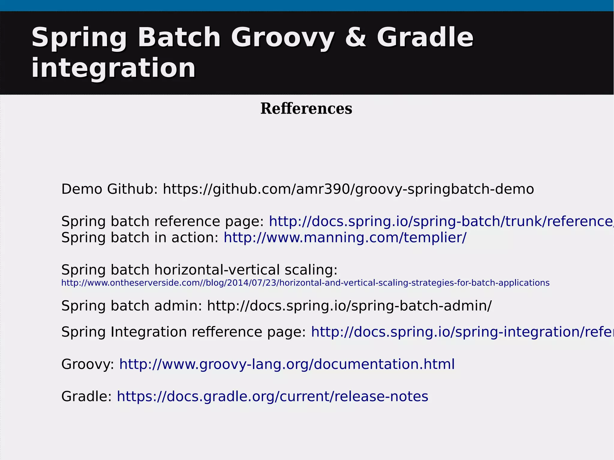 Demo Github: https://github.com/amr390/groovy-springbatch-demo
Spring batch reference page: http://docs.spring.io/spring-batch/trunk/reference/
Spring batch in action: http://www.manning.com/templier/
Spring batch horizontal-vertical scaling:
http://www.ontheserverside.com//blog/2014/07/23/horizontal-and-vertical-scaling-strategies-for-batch-applications
Spring batch admin: http://docs.spring.io/spring-batch-admin/
Spring Integration reference page: http://docs.spring.io/spring-integration/refer
Groovy: http://www.groovy-lang.org/documentation.html
Gradle: https://docs.gradle.org/current/release-notes
Spring Batch Groovy & GradleSpring Batch Groovy & Gradle
integrationintegration
References
 