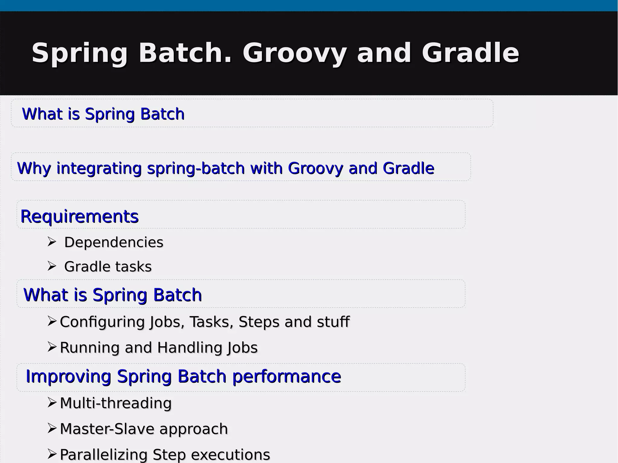 Spring Batch. Groovy and GradleSpring Batch. Groovy and Gradle
What is Spring BatchWhat is Spring Batch
Why integrating spring-batch with Groovy and GradleWhy integrating spring-batch with Groovy and Gradle
RequirementsRequirements
➢ DependenciesDependencies
➢ Gradle tasksGradle tasks
What is Spring BatchWhat is Spring Batch
➢Configuring Jobs, Tasks, Steps and stufConfiguring Jobs, Tasks, Steps and stuf
➢Running and Handling JobsRunning and Handling Jobs
Improving Spring Batch performanceImproving Spring Batch performance
➢Multi-threadingMulti-threading
➢Master-Slave approachMaster-Slave approach
➢Parallelizing Step executionsParallelizing Step executions
 