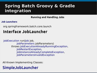 Spring Batch Groovy & GradleSpring Batch Groovy & Gradle
integrationintegration
Running and Handling Jobs
Job Launchers
org.springframework.batch.core.launch
Interface JobLauncher
All Known Implementing Classes:
SimpleJobLauncher
JobExecution run(Job job,
JobParameters jobParameters)
throws JobExecutionAlreadyRunningException,
JobRestartException,
JobInstanceAlreadyCompleteException,
JobParametersInvalidException
 