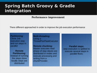 Spring Batch Groovy & GradleSpring Batch Groovy & Gradle
integrationintegration
Performance improvement
There different approached in order to improve the job execution performance
Multi-threading:
Using a
ThreadPoolTaskExecutor
Remote chunking:
Master executes read
phase of step slaves are
distributed in nodes and
execute processing and
writing from a
chunkProvider.
Partitioning:
Clone Job
execution step
and run steps in
parallel
Remote
Partitioning:
Instead of running
the steps clone
locally steps are
distributed
Parallel steps:
step execution is splitted to
execute several steps in
parallel flows.
 