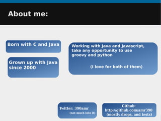 About me:About me:
Born with C and Java
Github:
http://github.com/amr390
(mostly drops, and tests)
Working with Java and Javascript,
take any opportunity to use
groovy and python
(I love for both of them)
Grown up with Java
since 2000
Twitter: 390amr
(not much into it)
 