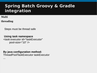 Spring Batch Groovy & GradleSpring Batch Groovy & Gradle
integrationintegration
Multi
threading
Using task namespace
<task:executor id="taskExecutor"
pool-size="10" />
By java configuration method:
ThreadPoolTaskExecutor taskExecutor
...
Steps must be thread safe
 