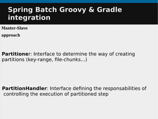 PartitionHandler: Interface defining the responsabilities of
controlling the execution of partitioned step
Partitioner: Interface to determine the way of creating
partitions (key-range, file-chunks...)
Spring Batch Groovy & GradleSpring Batch Groovy & Gradle
integrationintegration
Master-Slave
approach
 