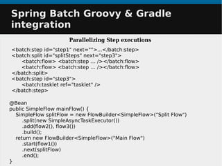 Spring Batch Groovy & GradleSpring Batch Groovy & Gradle
integrationintegration
Parallelizing Step executions
@Bean
public SimpleFlow mainFlow() {
SimpleFlow splitFlow = new FlowBuilder<SimpleFlow>("Split Flow")
.split(new SimpleAsyncTaskExecutor())
.add(flow2(), flow3())
.build();
return new FlowBuilder<SimpleFlow>("Main Flow")
.start(flow1())
.next(splitFlow)
.end();
}
<batch:step id="step1" next="">...</batch:step>
<batch:split id="splitSteps" next="step3">
<batch:flow> <batch:step … /></batch:flow>
<batch:flow> <batch:step … /></batch:flow>
</batch:split>
<batch:step id="step3">
<batch:tasklet ref="tasklet" />
</batch:step>
 