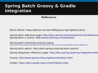 Demo Github: https://github.com/amr390/groovy-springbatch-demo
Spring batch reference page: http://docs.spring.io/spring-batch/trunk/reference/
Spring batch in action: http://www.manning.com/templier/
Spring batch horizontal-vertical scaling:
http://www.ontheserverside.com//blog/2014/07/23/horizontal-and-vertical-scaling-strategies-for-batch-applications
Spring batch admin: http://docs.spring.io/spring-batch-admin/
Spring Integration reference page: http://docs.spring.io/spring-integration/refer
Groovy: http://www.groovy-lang.org/documentation.html
Gradle: https://docs.gradle.org/current/release-notes
Spring Batch Groovy & GradleSpring Batch Groovy & Gradle
integrationintegration
References
 