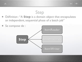 Step
•   Déﬁnition : “A Step is a domain object that encapsulates
    an independent, sequential phase of a batch job”

•   Se compose de :
                                   ItemReader


              Step               ItemProcessor

                                   ItemWriter
 