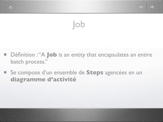 Job


•   Déﬁnition : “A Job is an entity that encapsulates an entire
    batch process.”

•   Se compose d’un ensemble de Steps agencées en un
    diagramme d’activité
 
