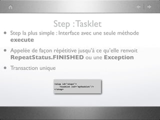 Step : Tasklet
•   Step la plus simple : Interface avec une seule méthode
    execute

•   Appelée de façon répétitive jusqu’à ce qu’elle renvoit
    RepeatStatus.FINISHED ou une Exception

•   Transaction unique

                      <step id="step1">
                          <tasklet ref="myTasklet"/>
                      </step>
 
