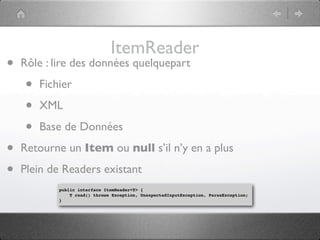 ItemReader
•   Rôle : lire des données quelquepart

    •   Fichier

    •   XML

    •   Base de Données

•   Retourne un Item ou null s’il n’y en a plus

•   Plein de Readers existant
            public interface ItemReader<T> {
                T read() throws Exception, UnexpectedInputException, ParseException;
            }
 