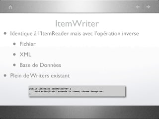 ItemWriter
•   Identique à l’ItemReader mais avec l’opération inverse

    •   Fichier

    •   XML

    •   Base de Données

•   Plein de Writers existant

            public interface ItemWriter<T> {
                void write(List<? extends T> items) throws Exception;
            }
 