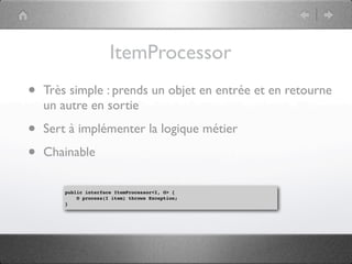 ItemProcessor
•   Très simple : prends un objet en entrée et en retourne
    un autre en sortie

•   Sert à implémenter la logique métier

•   Chainable

        public interface ItemProcessor<I, O> {
            O process(I item) throws Exception;
        }
 