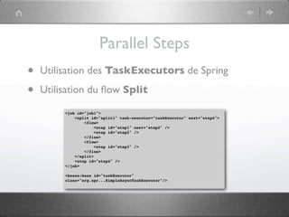 Parallel Steps
•   Utilisation des TaskExecutors de Spring

•   Utilisation du ﬂow Split

         <job id="job1">
             <split id="split1" task-executor="taskExecutor" next="step4">
                 <flow>
                      <step id="step1" next="step2" />
                      <step id="step2" />
                 </flow>
                 <flow>
                      <step id="step3" />
                 </flow>
             </split>
             <step id="step4" />
         </job>

         <beans:bean id="taskExecutor"
         class="org.spr...SimpleAsyncTaskExecutor"/>
 