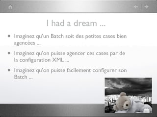 I had a dream ...
•   Imaginez qu’un Batch soit des petites cases bien
    agencées ...

•   Imaginez qu’on puisse agencer ces cases par de
    la conﬁguration XML ...

•   Imaginez qu’on puisse facilement conﬁgurer son
    Batch ...
 
