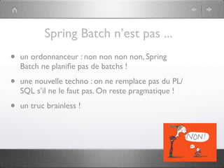 Spring Batch n’est pas ...
•   un ordonnanceur : non non non non, Spring
    Batch ne planiﬁe pas de batchs !

•   une nouvelle techno : on ne remplace pas du PL/
    SQL s’il ne le faut pas. On reste pragmatique !

•   un truc brainless !
 