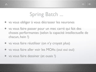 Spring Batch ...
•   va vous obliger à vous décrasser les neurones

•   va vous faire passer pour un mec carré qui fait des
    choses performantes (selon la capacité intellectuelle de
    chacun, hein !)

•   va vous faire réutiliser (on n’y croyait plus)

•   va vous faire aller voir les MOAs (oui oui oui)

•   va vous faire dessiner (et ouais !)
 