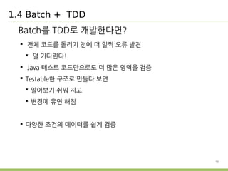 10 
1.4 Batch + TDD 
Batch를 TDD로 개발한다면? 
 전체 코드를 돌리기 전에 더 일찍 오류 발견 
 덜 기다린다! 
 Java 테스트 코드만으로도 더 많은 영역을 검증 
 Testable한 구조로 만들다 보면 
 알아보기 쉬워 지고 
 변경에 유연 해짐 
 다양한 조건의 데이터를 쉽게 검증 
 