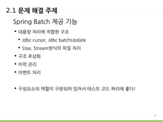 13 
2.1 문제 해결 주제 
Spring Batch 제공 기능 
 대용량 처리에 적합한 구조 
 Jdbc cursor, Jdbc batchUpdate 
 Stax, Stream방식의 파일 처리 
 구조 추상화 
 이력 관리 
 이벤트 처리 
 구성요소의 역할이 구분되어 있어서 테스트 코드 짜리에 좋다! 
 
