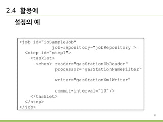 21 
2.4 활용예 
설정의 예 
<job id="ioSampleJob" 
job-repository="jobRepository > 
<step id="step1"> 
<tasklet> 
<chunk reader="gasStationDbReader" 
processor="gasStationNameFilter“ 
writer="gasStationXmlWriter“ 
commit-interval="10"/> 
</tasklet> 
</step> 
</job> 
 