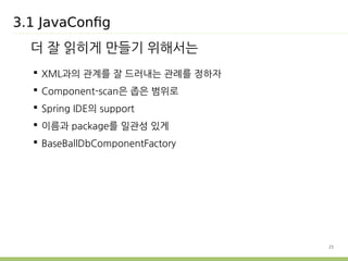 25 
3.1 JavaConfig 
더 잘 읽히게 만들기 위해서는 
 XML과의 관계를 잘 드러내는 관례를 정하자 
 Component-scan은 좁은 범위로 
 Spring IDE의 support 
 이름과 package를 일관성 있게 
 BaseBallDbComponentFactory 
 