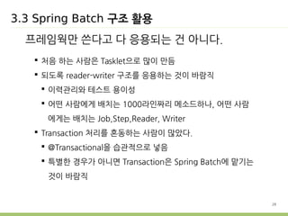 28 
3.3 Spring Batch 구조 활용 
프레임웍만 쓴다고 다 응용되는 건 아니다. 
 처음 하는 사람은 Tasklet으로 많이 만듬 
 되도록 reader-writer 구조를 응용하는 것이 바람직 
 이력관리와 테스트 용이성 
 어떤 사람에게 배치는 1000라인짜리 메소드하나, 어떤 사람 
에게는 배치는 Job,Step,Reader, Writer 
 Transaction 처리를 혼동하는 사람이 많았다. 
 @Transactional을 습관적으로 넣음 
 특별한 경우가 아니면 Transaction은 Spring Batch에 맡기는 
것이 바람직 
 