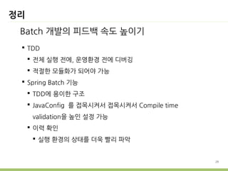 29 
정리 
Batch 개발의 피드백 속도 높이기 
 TDD 
 전체 실행 전에, 운영환경 전에 디버깅 
 적절한 모듈화가 되어야 가능 
 Spring Batch 기능 
 TDD에 용이한 구조 
 JavaConfig 를 접목시켜서 접목시켜서 Compile time 
validation을 높인 설정 가능 
 이력 확인 
 실행 환경의 상태를 더욱 빨리 파악 
