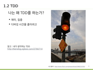 6 
1.2 TDD 
나는 왜 TDD를 하는가? 
 재미, 집중 
 디버깅 시간을 줄이려고 
사진 출처 : http://www.flickr.com/photos/titicat/2986232393/ 
참고 : 내가 생각하는 TDD 
http://benelog.egloos.com/2766714 
 