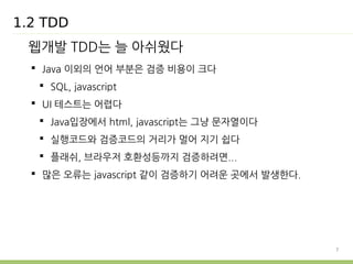 7 
1.2 TDD 
웹개발 TDD는 늘 아쉬웠다 
 Java 이외의 언어 부분은 검증 비용이 크다 
 SQL, javascript 
 UI 테스트는 어렵다 
 Java입장에서 html, javascript는 그냥 문자열이다 
 실행코드와 검증코드의 거리가 멀어 지기 쉽다 
 플래쉬, 브라우저 호환성등까지 검증하려면... 
 많은 오류는 javascript 같이 검증하기 어려운 곳에서 발생한다. 
 