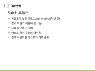8 
1.3 Batch 
Batch 모듈은 
 복잡도가 높은 코드(super method가 흔함) 
 결과 확인과 재현에 큰 비용 
 오류 복구에 큰 비용 
 테스트 환경 구성의 어려움 
 결국 부분적인 테스트가 더욱 중요 
 