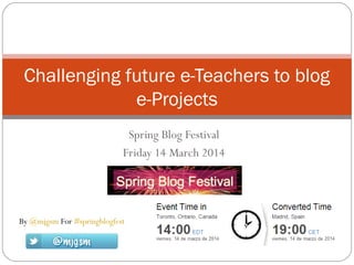 Spring Blog Festival
Friday 14 March 2014
Challenging future e-Teachers to blog
e-Projects
By @mjgsm For #springblogfest
 