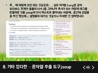8. 기타 잡다한 – 문자열 추출 도구jsoup 100
• 후… 예 이렇게 쓰면 되는 것같군요;; … 실은 이거랑 Lucy랑 같이
쓰다보니, 두개가 충돌이 나서 (흠 그러니까 루시가 < 이렇게 태그를
만들어둔 것을 jsoup이 다시 텍스트로 뽑아내는 바람에.. 중간에 삽질을
좀 하긴 했는데..;; 설명충이 되가는 것같으니 자세한 건 생략합니다.
 