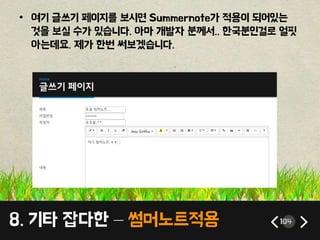 8. 기타 잡다한 – 썸머노트적용 104
• 여기 글쓰기 페이지를 보시면 Summernote가 적용이 되어있는
것을 보실 수가 있습니다. 아마 개발자 분께서.. 한국분인걸로 얼핏
아는데요. 제가 한번 써보겠습니다.
 