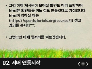 02. 서버 연동시작 15
• 그럼 이제 게시판이 보여질 화면도 미리 포함하여
html뷰 화면들을 어느 정도 만들었다고 가정합니다.
html이 약하실 때는
(https://opentutorials.org/course/1) 생코
강의를 봅시다^^;
• 그렇다면 이제 웹서버를 켜보겠습니다.
 